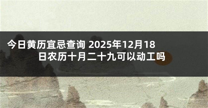 今日黄历宜忌查询 2025年12月18日农历十月二十九可以动工吗