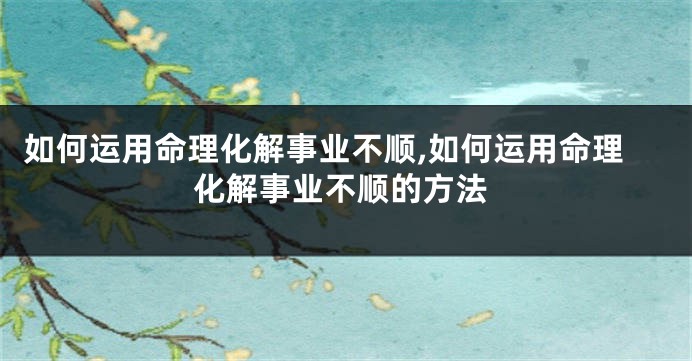 如何运用命理化解事业不顺,如何运用命理化解事业不顺的方法