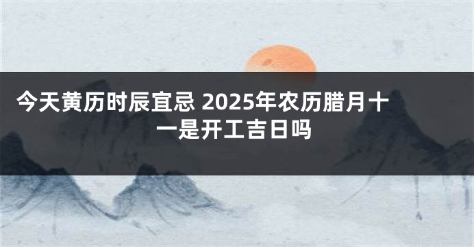 今天黄历时辰宜忌 2025年农历腊月十一是开工吉日吗