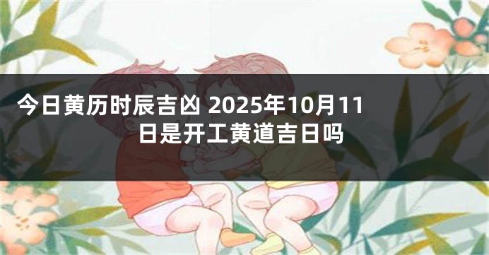 今日黄历时辰吉凶 2025年10月11日是开工黄道吉日吗