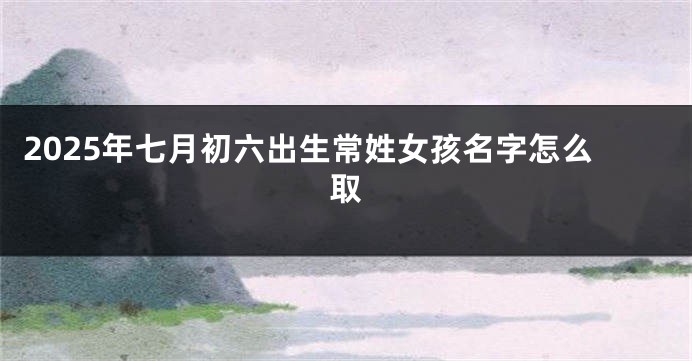 2025年七月初六出生常姓女孩名字怎么取