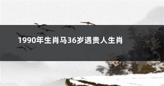 1990年生肖马36岁遇贵人生肖