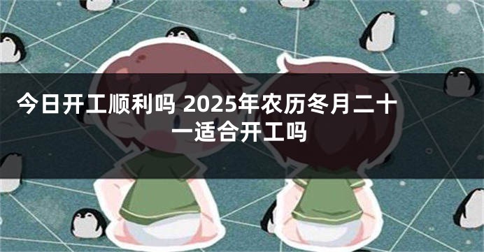 今日开工顺利吗 2025年农历冬月二十一适合开工吗