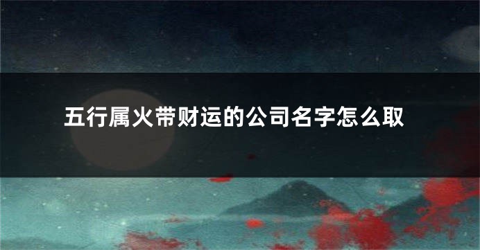 五行属火带财运的公司名字怎么取