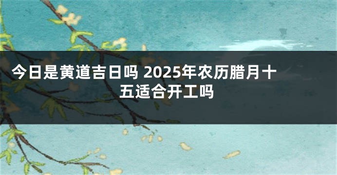 今日是黄道吉日吗 2025年农历腊月十五适合开工吗