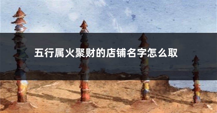 五行属火聚财的店铺名字怎么取