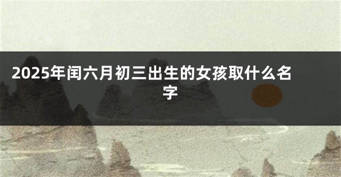 2025年闰六月初三出生的女孩取什么名字