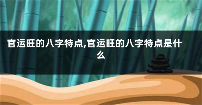 官运旺的八字特点,官运旺的八字特点是什么