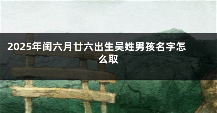 2025年闰六月廿六出生吴姓男孩名字怎么取