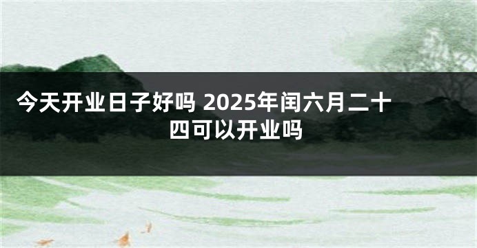 今天开业日子好吗 2025年闰六月二十四可以开业吗