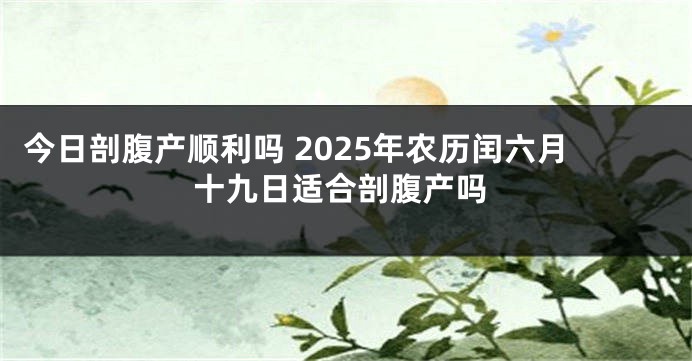 今日剖腹产顺利吗 2025年农历闰六月十九日适合剖腹产吗