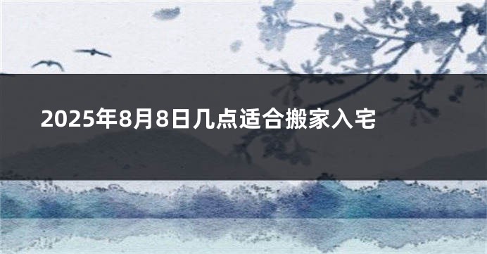 2025年8月8日几点适合搬家入宅