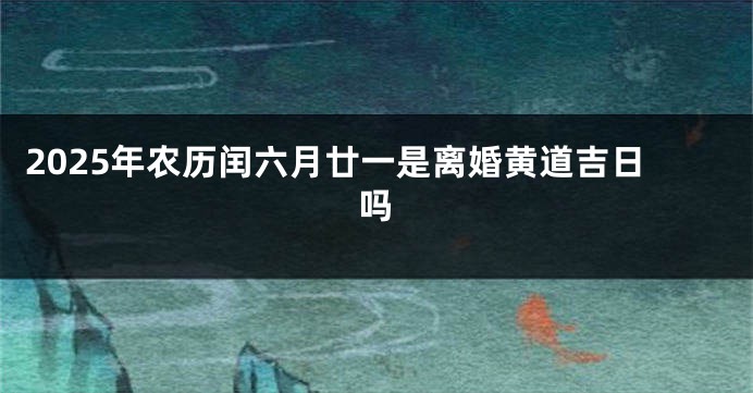 2025年农历闰六月廿一是离婚黄道吉日吗