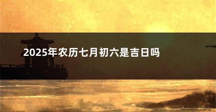2025年农历七月初六是吉日吗 