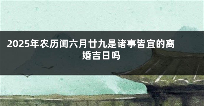 2025年农历闰六月廿九是诸事皆宜的离婚吉日吗