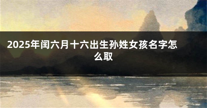 2025年闰六月十六出生孙姓女孩名字怎么取