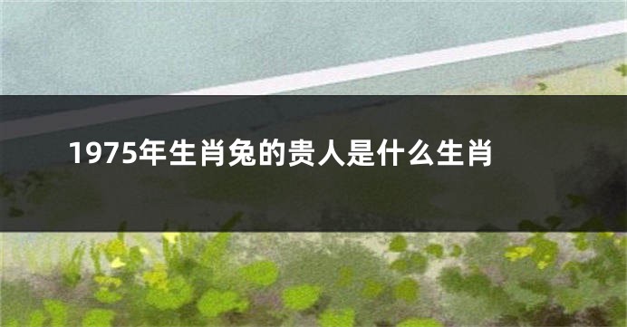 1975年生肖兔的贵人是什么生肖