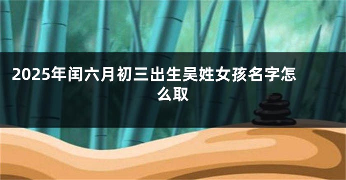 2025年闰六月初三出生吴姓女孩名字怎么取