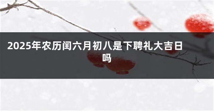 2025年农历闰六月初八是下聘礼大吉日吗