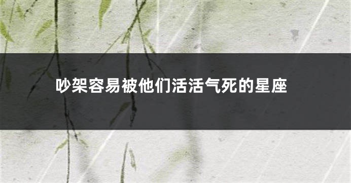 吵架容易被他们活活气死的星座