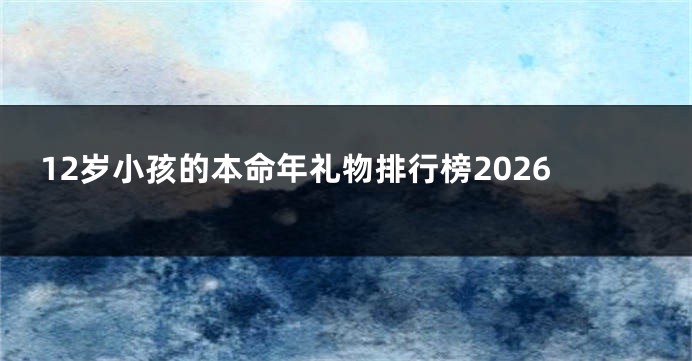 12岁小孩的本命年礼物排行榜2026