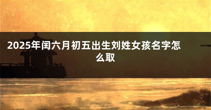 2025年闰六月初五出生刘姓女孩名字怎么取