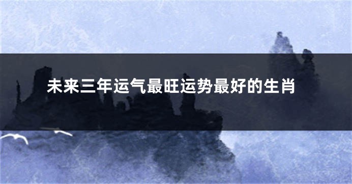 未来三年运气最旺运势最好的生肖