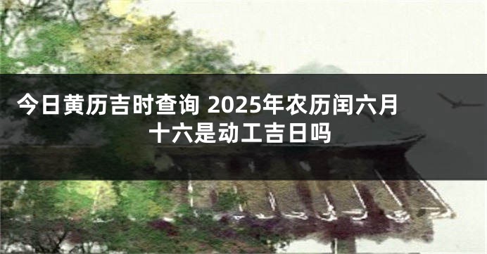 今日黄历吉时查询 2025年农历闰六月十六是动工吉日吗