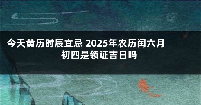 今天黄历时辰宜忌 2025年农历闰六月初四是领证吉日吗