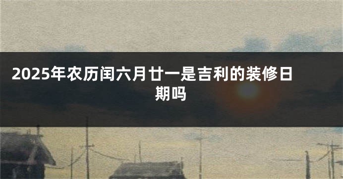2025年农历闰六月廿一是吉利的装修日期吗
