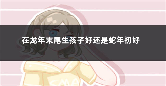 在龙年末尾生孩子好还是蛇年初好