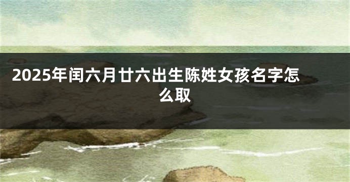 2025年闰六月廿六出生陈姓女孩名字怎么取