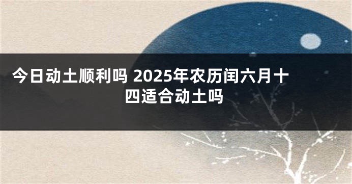 今日动土顺利吗 2025年农历闰六月十四适合动土吗