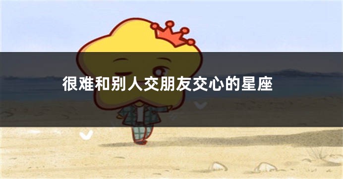 很难和别人交朋友交心的星座