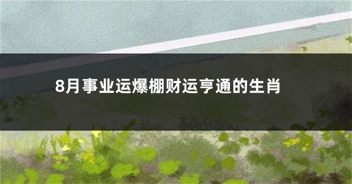 8月事业运爆棚财运亨通的生肖