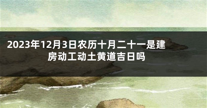 2023年12月3日农历十月二十一是建房动工动土黄道吉日吗 