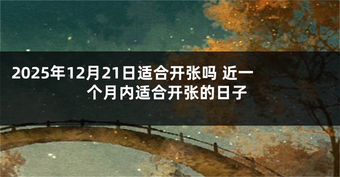 2025年12月21日适合开张吗 近一个月内适合开张的日子