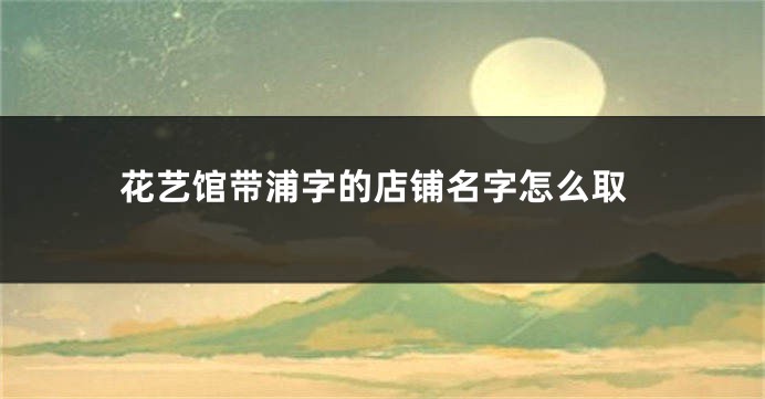花艺馆带浦字的店铺名字怎么取