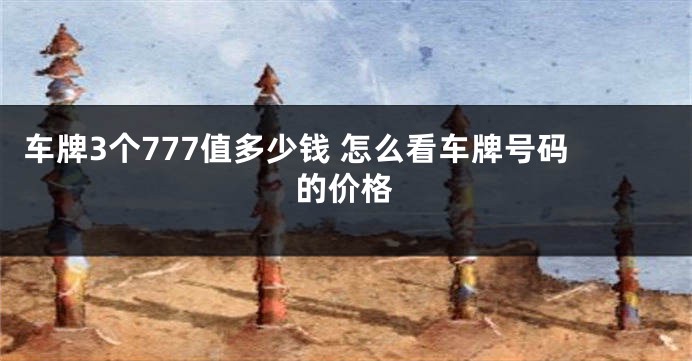 车牌3个777值多少钱 怎么看车牌号码的价格