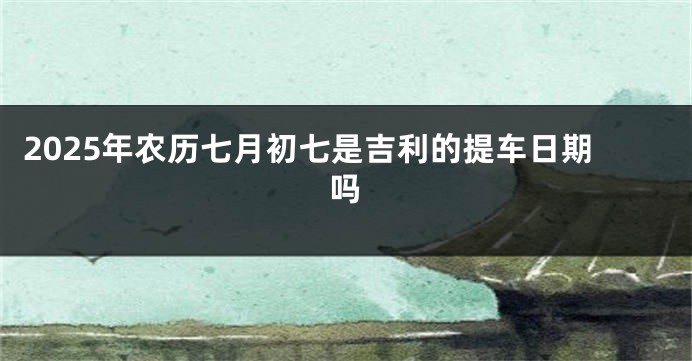 2025年农历七月初七是吉利的提车日期吗