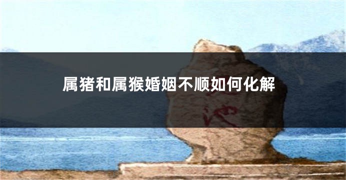 属猪和属猴婚姻不顺如何化解