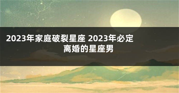 2023年家庭破裂星座 2023年必定离婚的星座男