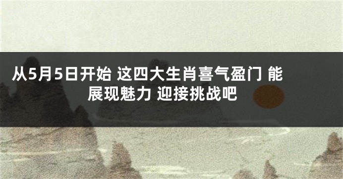 从5月5日开始 这四大生肖喜气盈门 能展现魅力 迎接挑战吧