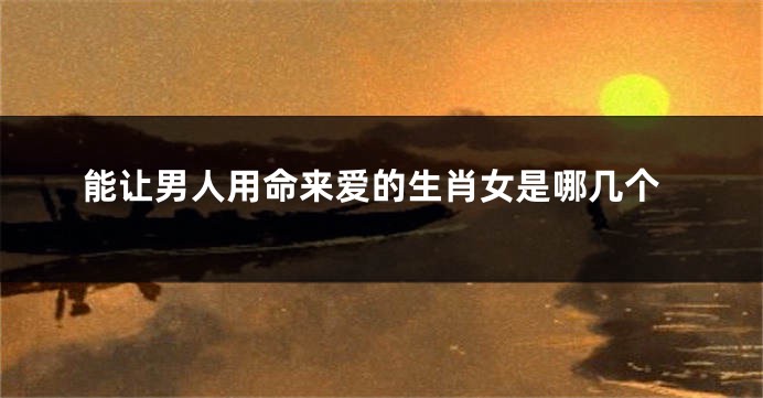 能让男人用命来爱的生肖女是哪几个