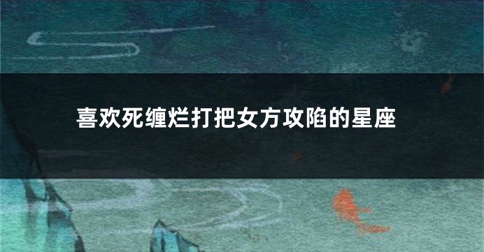 喜欢死缠烂打把女方攻陷的星座