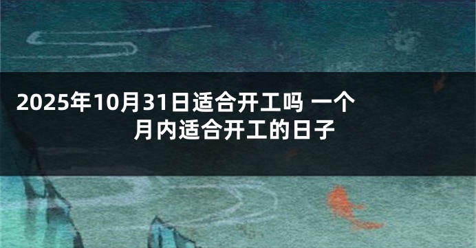 2025年10月31日适合开工吗 一个月内适合开工的日子