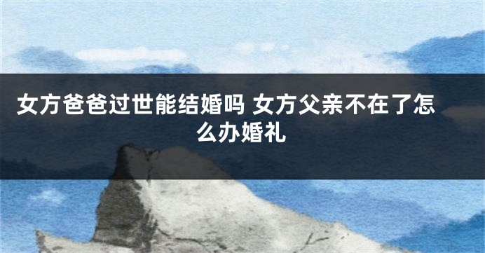 女方爸爸过世能结婚吗 女方父亲不在了怎么办婚礼