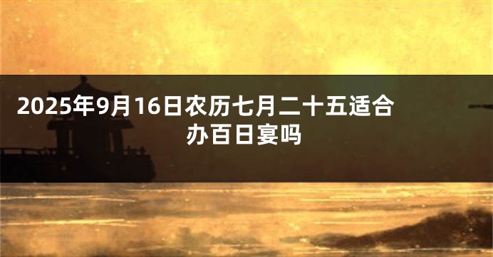 2025年9月16日农历七月二十五适合办百日宴吗