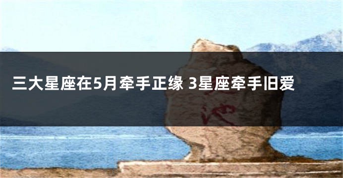 三大星座在5月牵手正缘 3星座牵手旧爱