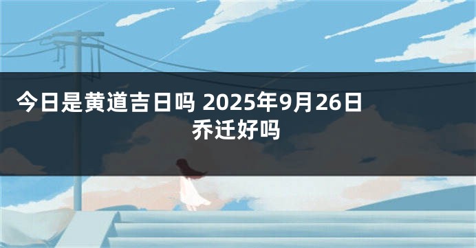 今日是黄道吉日吗 2025年9月26日乔迁好吗